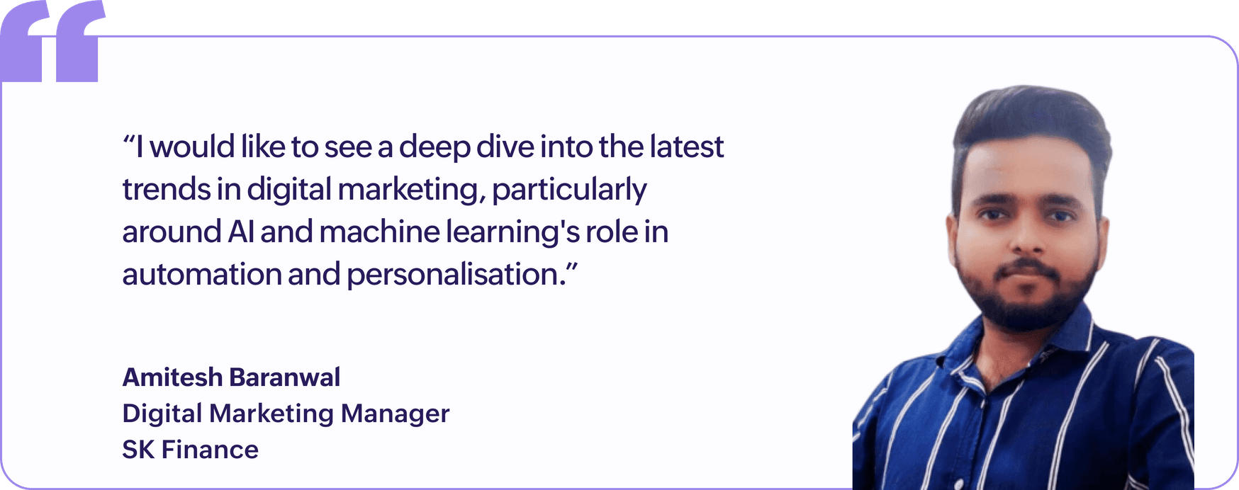 "I would like to see a deep dive into the latest trends in digital marketing, particularly around AI and machine learning's role in automation and personalisation.", Amitesh Baranwal, Digital Marketing Manager, SK Finance