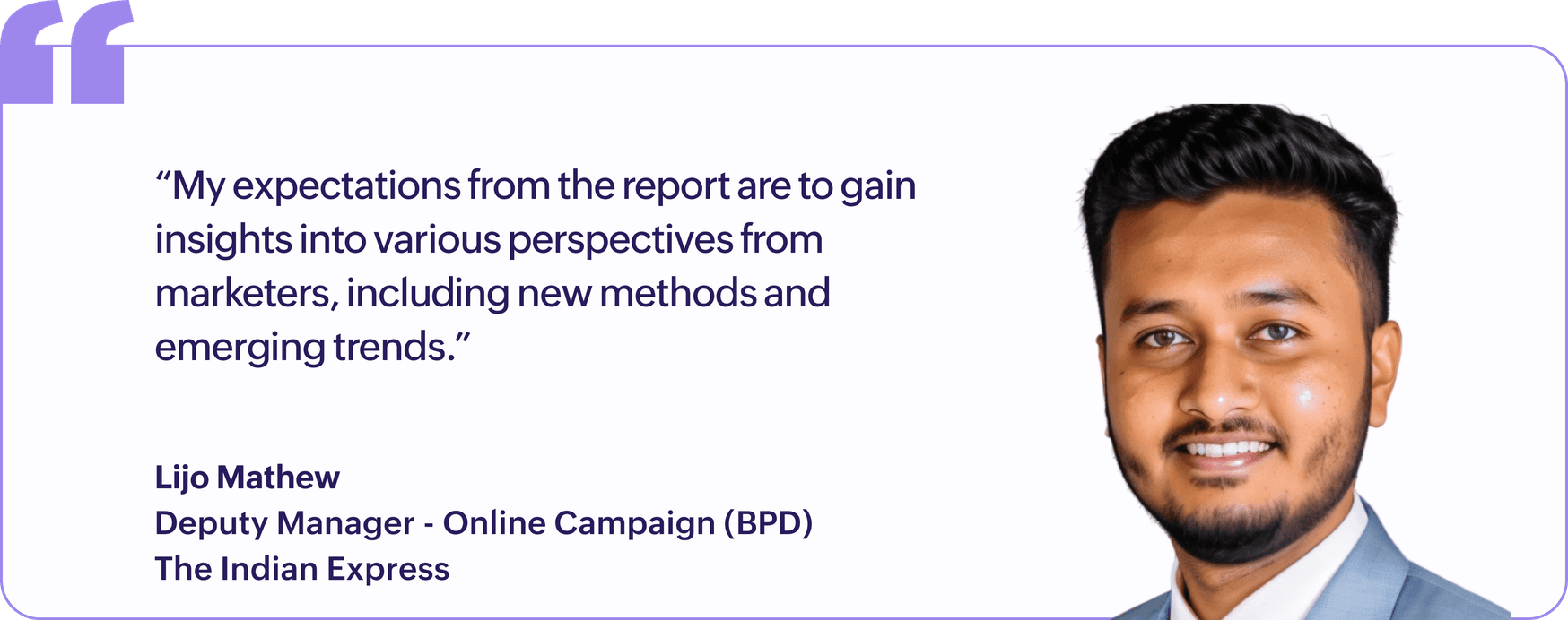 "My expectations from the report are to gain insights into various perspectives from marketers, including new methods and emerging trends.", Lijo Mathew, Deputy Manager, Online Campaign (BPD), The Indian Express