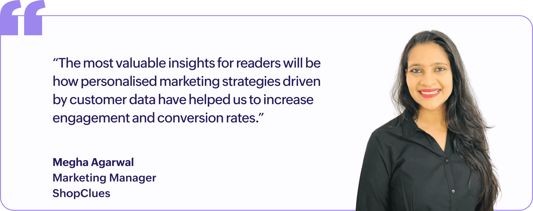 "The most valuable insights for readers will be how personalised marketing strategies driven by customer data have helped us to increase engagement and conversion rates.", Megha Agarwal, Marketing Manager, ShopClues