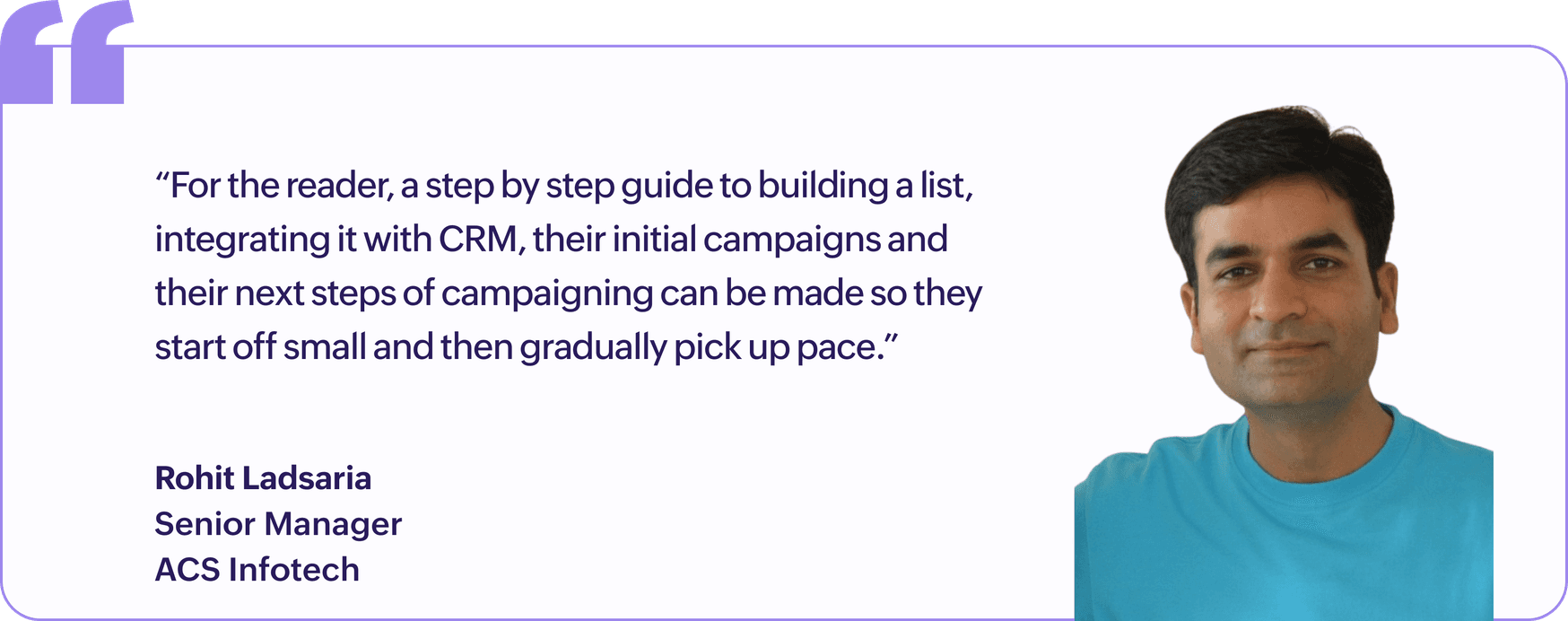 "For the reader, a step by step guide to building a list, integrating it with CRM, their initial campaigns and their next steps of campaigning can be made so they start off small and then gradually pick up pace.", Rohit Ladsaria, Senior Manager, ACS Infotech